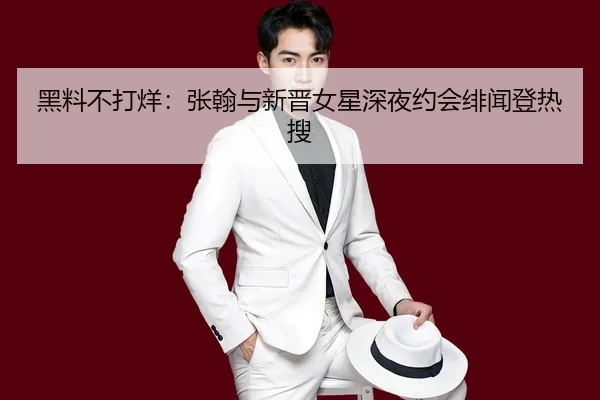 黑料不打烊：张翰与新晋女星深夜约会绯闻登热搜